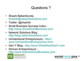 Questions ? Shashi Bellamkonda  [email_address] Twitter: @shashib Small Business Success Index :  http://www.GrowSmartBusiness.com Network Solutions Blog :  http://blog.networksolutions.com Unintentional Entrepreneurs :  http:// www.UnintentionalEntrepreneur.com Gen Y Blog :  http:// www.WhatsNextGenY.com Women Entrepreneurs :  http://www.WomenGrowBusiness.com 