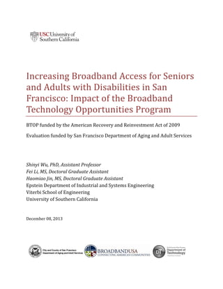 Increasing	Broadband	Access	for	Seniors	
and	Adults	with	Disabilities	in	San	
Francisco:	Impact	of	the	Broadband	
Technology	Opportunities	Program	
BTOP	funded	by	the	American	Recovery	and	Reinvestment	Act	of	2009	
Evaluation	funded	by	San	Francisco	Department	of	Aging	and	Adult	Services	
 
 
Shinyi	Wu,	PhD,	Assistant	Professor	
Fei	Li,	MS,	Doctoral	Graduate	Assistant	
Haomiao	Jin,	MS,	Doctoral	Graduate	Assistant	
Epstein	Department	of	Industrial	and	Systems	Engineering	
Viterbi	School	of	Engineering	
University	of	Southern	California	
December	08,	2013	
 
 
 
 