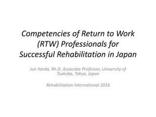 Competencies of Return to Work
(RTW) Professionals for
Successful Rehabilitation in Japan
Jun Yaeda, Rh.D. Associate Professor, University of
Tsukuba, Tokyo, Japan
Rehabilitation International 2016
 
