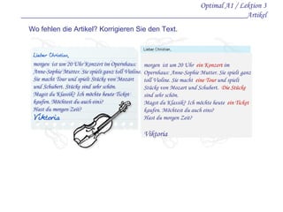 Optimal A1 / Lektion 3 _________________________________________________________Artikel Wo fehlen die Artikel? Korrigieren Sie den Text. morgen  ist um 20 Uhr Konzert im Opernhaus: Anne-Sophie Mutter. Sie spielt ganz toll Violine. Sie macht Tour und spielt Stücke von Mozart und Schubert. Stücke sind sehr schön. Magst du Klassik? Ich möchte heute Ticket kaufen. Möchtest du auch eins? Hast du morgen Zeit? morgen  ist um 20 Uhr  ein  Konzert  im Opernhaus: Anne-Sophie Mutter. Sie spielt ganz toll Violine. Sie macht  eine  Tour  und spielt Stücke von Mozart und Schubert.  Die  Stücke  sind sehr schön. Magst du Klassik? Ich möchte heute  ein  Ticket  kaufen. Möchtest du auch eins? Hast du morgen Zeit? Viktoria 