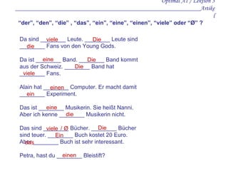 Optimal A1 / Lektion 3 _ _________________ __________________ ______________________Artikel Da sind ________ Leute. ________ Leute sind ________ Fans von den Young Gods.  Da ist ________ Band. ________ Band kommt aus der Schweiz. ________ Band hat ________ Fans. Alain hat ________ Computer. Er macht damit ________ Experiment. Das ist ________ Musikerin. Sie heißt Nanni. Aber ich kenne ________ Musikerin nicht. Das sind ________ Bücher. ________ Bücher sind teuer. ________ Buch kostet 20 Euro. Aber ________ Buch ist sehr interessant. Petra, hast du ________ Bleistift? “ der”, “den”, “die” , “das”, “ein”, “eine”, “einen”, “viele” oder “Ø” ? viele Die die eine Die Die viele einen ein eine die viele Die Ein das einen / Ø 
