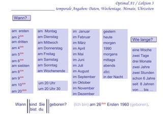 Optimal A1 / Lektion 3 ___________________ temporale Angaben: Daten, Wochentage, Monate, Uhrzeiten am  Montag am Dienstag am Mittwoch am Donnerstag am Freitag am Samstag am Sonntag am Wochenende am  ersten am 2 ten am dritten am 4 ten am 5 ten am 6 ten am siebten am 8 ten am 9 ten am 10 ten am 20 sten im  Januar im Februar im März im April im Mai im Juni im Juli im August im September im Oktober im November im Dezember gestern heute morgen 1990 morgens mittags abends aber: in der Nacht um 20 Uhr um 20 Uhr 30 Wann  sind  Sie  geboren? bist  du  (Ich bin)  am 26 sten   Ersten 1960  (geboren) . eine Woche zwei Tage drei Monate zwei Jahre zwei Stunden schon 6 Jahre seit  8 Jahren von … bis … Wann? Wie lange? 