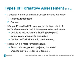 Copyright © 2024, 2018, 2014 Pearson Education, Inc. All Rights Reserved
Types of Formative Assessment (1 of 2)
• It’s useful to think of formative assessment as two kinds
1. Informal/Embedded
2. Formal
• Informal/Embedded FA is conducted in the context of
day-to-day, ongoing, real time, spontaneous instruction
– occurs as instruction and learning take place
– continuously woven into instruction
– “embedded” with instruction and learning
• Formal FA is a more formal measure
– Tests, quizzes, papers, projects, homework
– Used to provide evidence of learning
 