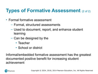 Copyright © 2024, 2018, 2014 Pearson Education, Inc. All Rights Reserved
Types of Formative Assessment (2 of 2)
• Formal formative assessment
– Formal, structured assessments
– Used to document, report, and enhance student
learning
– Can be designed by the
▪ Teacher
▪ School or district
Informal/embedded formative assessment has the greatest
documented positive benefit for increasing student
achievement
 