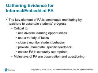 Copyright © 2024, 2018, 2014 Pearson Education, Inc. All Rights Reserved
Gathering Evidence for
Informal/Embedded FA
• The key element of FA is continuous monitoring by
teachers to ascertain students’ progress
– Critical to:
▪ use diverse learning opportunities
▪ use a variety of tasks
▪ closely monitor student behavior
▪ provide immediate, specific feedback
▪ ensure FA is culturally appropriate
– Mainstays of FA are observation and questioning
 