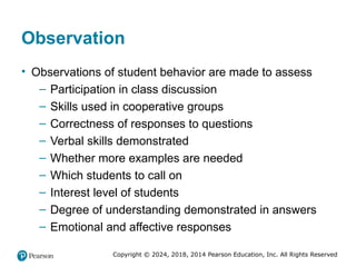 Copyright © 2024, 2018, 2014 Pearson Education, Inc. All Rights Reserved
Observation
• Observations of student behavior are made to assess
– Participation in class discussion
– Skills used in cooperative groups
– Correctness of responses to questions
– Verbal skills demonstrated
– Whether more examples are needed
– Which students to call on
– Interest level of students
– Degree of understanding demonstrated in answers
– Emotional and affective responses
 