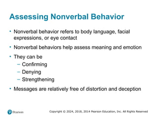 Copyright © 2024, 2018, 2014 Pearson Education, Inc. All Rights Reserved
Assessing Nonverbal Behavior
• Nonverbal behavior refers to body language, facial
expressions, or eye contact
• Nonverbal behaviors help assess meaning and emotion
• They can be
– Confirming
– Denying
– Strengthening
• Messages are relatively free of distortion and deception
 