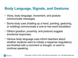 Copyright © 2024, 2018, 2014 Pearson Education, Inc. All Rights Reserved
Body Language, Signals, and Gestures
• Voice, body language, movement, and posture
communicate messages.
• Some body cues (holding up a hand, pointing, gesturing,
or nodding) communicate a one-or two-word translation.
• Others (position, proximity, and posture) suggest
emotional responses.
• Various body language cues inform teachers about
whether students want to initiate a response (regulators),
are finished with a comment or thought, or want to
continue speaking.
 
