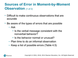 Copyright © 2024, 2018, 2014 Pearson Education, Inc. All Rights Reserved
Sources of Error in Moment-by-Moment
Observation (1 of 2)
• Difficult to make continuous observations that are
accurate
• Be aware of the types of errors that are possible
– Ask
▪ Is the verbal message consistent with the
nonverbal behavior?
▪ Is the behavior normal or unusual?
– Plan time to do an informal observation
– Keep a list of possible errors (Table 4.5)
 