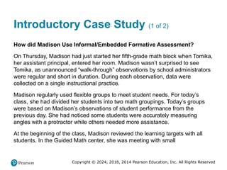 Copyright © 2024, 2018, 2014 Pearson Education, Inc. All Rights Reserved
Introductory Case Study (1 of 2)
How did Madison Use Informal/Embedded Formative Assessment?
On Thursday, Madison had just started her fifth-grade math block when Tomika,
her assistant principal, entered her room. Madison wasn’t surprised to see
Tomika, as unannounced “walk-through” observations by school administrators
were regular and short in duration. During each observation, data were
collected on a single instructional practice.
Madison regularly used flexible groups to meet student needs. For today’s
class, she had divided her students into two math groupings. Today’s groups
were based on Madison’s observations of student performance from the
previous day. She had noticed some students were accurately measuring
angles with a protractor while others needed more assistance.
At the beginning of the class, Madison reviewed the learning targets with all
students. In the Guided Math center, she was meeting with small
 