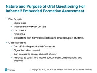Copyright © 2024, 2018, 2014 Pearson Education, Inc. All Rights Reserved
Nature and Purpose of Oral Questioning For
Informal/ Embedded Formative Assessment
• Five formats:
– whole-class
– teacher-led reviews of content
– discussions
– recitations
– interactions with individual students and small groups of students.
• Good Questions
– Can efficiently grab students’ attention
– Signal important content
– Can be used to control student behavior
– Are used to obtain information about student understanding and
progress
 