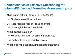 Copyright © 2024, 2018, 2014 Pearson Education, Inc. All Rights Reserved
Characteristics of Effective Questioning for
Informal/Embedded Formative Assessment (2 of 2)
• Allow sufficient wait time )
3–5 se
( conds

– Students need time to think
• Give appropriate responses to answers
– Meaningful, honest feedback
• Avoid closed questions
– Reframe into open questions (Table 4.6)
• Use probes to extend initial answers
• Avoid tugging, guessing, and leading questions
 