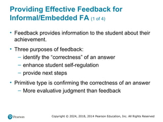 Copyright © 2024, 2018, 2014 Pearson Education, Inc. All Rights Reserved
Providing Effective Feedback for
Informal/Embedded FA (1 of 4)
• Feedback provides information to the student about their
achievement.
• Three purposes of feedback:
– identify the “correctness” of an answer
– enhance student self-regulation
– provide next steps
• Primitive type is confirming the correctness of an answer
– More evaluative judgment than feedback
 