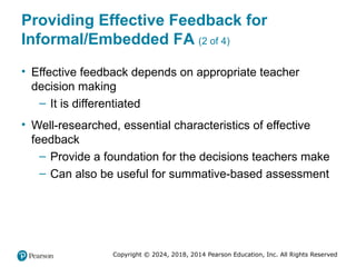 Copyright © 2024, 2018, 2014 Pearson Education, Inc. All Rights Reserved
Providing Effective Feedback for
Informal/Embedded FA (2 of 4)
• Effective feedback depends on appropriate teacher
decision making
– It is differentiated
• Well-researched, essential characteristics of effective
feedback
– Provide a foundation for the decisions teachers make
– Can also be useful for summative-based assessment
 