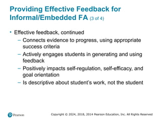 Copyright © 2024, 2018, 2014 Pearson Education, Inc. All Rights Reserved
Providing Effective Feedback for
Informal/Embedded FA (3 of 4)
• Effective feedback, continued
– Connects evidence to progress, using appropriate
success criteria
– Actively engages students in generating and using
feedback
– Positively impacts self-regulation, self-efficacy, and
goal orientation
– Is descriptive about student’s work, not the student
 