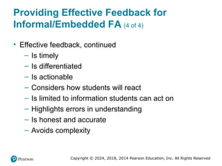 Copyright © 2024, 2018, 2014 Pearson Education, Inc. All Rights Reserved
Providing Effective Feedback for
Informal/Embedded FA (4 of 4)
• Effective feedback, continued
– Is timely
– Is differentiated
– Is actionable
– Considers how students will react
– Is limited to information students can act on
– Highlights errors in understanding
– Is honest and accurate
– Avoids complexity
 