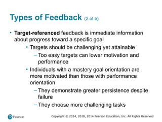 Copyright © 2024, 2018, 2014 Pearson Education, Inc. All Rights Reserved
Types of Feedback (2 of 5)
• Target-referenced feedback is immediate information
about progress toward a specific goal
▪ Targets should be challenging yet attainable
– Too easy targets can lower motivation and
performance
▪ Individuals with a mastery goal orientation are
more motivated than those with performance
orientation
– They demonstrate greater persistence despite
failure
– They choose more challenging tasks
 