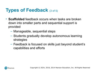 Copyright © 2024, 2018, 2014 Pearson Education, Inc. All Rights Reserved
Types of Feedback (3 of 5)
• Scaffolded feedback occurs when tasks are broken
down into smaller parts and sequential support is
provided
– Manageable, sequential steps
– Students gradually develop autonomous learning
strategies
– Feedback is focused on skills just beyond student’s
capabilities and efforts
 