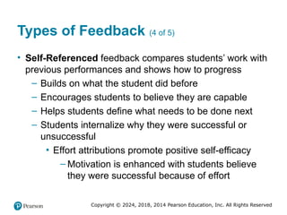Copyright © 2024, 2018, 2014 Pearson Education, Inc. All Rights Reserved
Types of Feedback (4 of 5)
• Self-Referenced feedback compares students’ work with
previous performances and shows how to progress
– Builds on what the student did before
– Encourages students to believe they are capable
– Helps students define what needs to be done next
– Students internalize why they were successful or
unsuccessful
▪ Effort attributions promote positive self-efficacy
– Motivation is enhanced with students believe
they were successful because of effort
 