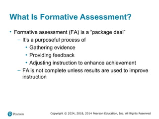 Copyright © 2024, 2018, 2014 Pearson Education, Inc. All Rights Reserved
What Is Formative Assessment?
• Formative assessment (FA) is a “package deal”
– It’s a purposeful process of
▪ Gathering evidence
▪ Providing feedback
▪ Adjusting instruction to enhance achievement
– FA is not complete unless results are used to improve
instruction
 