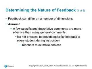 Copyright © 2024, 2018, 2014 Pearson Education, Inc. All Rights Reserved
Determining the Nature of Feedback (1 of 6)
• Feedback can differ on a number of dimensions
• Amount
– A few specific and descriptive comments are more
effective than many general comments
▪ It’s not practical to provide specific feedback to
every student during instruction
– Teachers must make choices
 