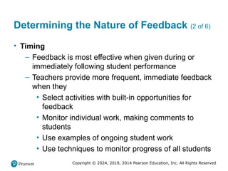 Copyright © 2024, 2018, 2014 Pearson Education, Inc. All Rights Reserved
Determining the Nature of Feedback (2 of 6)
• Timing
– Feedback is most effective when given during or
immediately following student performance
– Teachers provide more frequent, immediate feedback
when they
▪ Select activities with built-in opportunities for
feedback
▪ Monitor individual work, making comments to
students
▪ Use examples of ongoing student work
▪ Use techniques to monitor progress of all students
 