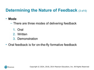 Copyright © 2024, 2018, 2014 Pearson Education, Inc. All Rights Reserved
Determining the Nature of Feedback (3 of 6)
• Mode
– There are three modes of delivering feedback
1. Oral
2. Written
3. Demonstration
• Oral feedback is for on-the-fly formative feedback
 