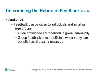 Copyright © 2024, 2018, 2014 Pearson Education, Inc. All Rights Reserved
Determining the Nature of Feedback (4 of 6)
• Audience
– Feedback can be given to individuals and small or
large groups
▪ Often embedded FaA feedback is given individually
▪ Group feedback is more efficient when many can
benefit from the same message
 