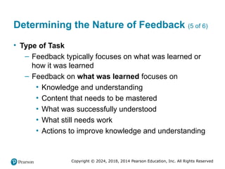 Copyright © 2024, 2018, 2014 Pearson Education, Inc. All Rights Reserved
Determining the Nature of Feedback (5 of 6)
• Type of Task
– Feedback typically focuses on what was learned or
how it was learned
– Feedback on what was learned focuses on
▪ Knowledge and understanding
▪ Content that needs to be mastered
▪ What was successfully understood
▪ What still needs work
▪ Actions to improve knowledge and understanding
 