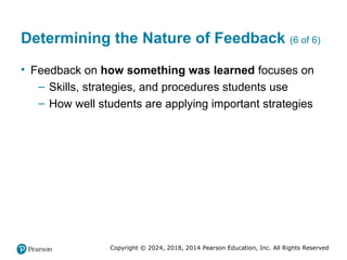 Copyright © 2024, 2018, 2014 Pearson Education, Inc. All Rights Reserved
Determining the Nature of Feedback (6 of 6)
• Feedback on how something was learned focuses on
– Skills, strategies, and procedures students use
– How well students are applying important strategies
 