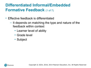 Copyright © 2024, 2018, 2014 Pearson Education, Inc. All Rights Reserved
Differentiated Informal/Embedded
Formative Feedback (1 of 7)
• Effective feedback is differentiated
– It depends on matching the type and nature of the
feedback within context
▪ Learner level of ability
▪ Grade level
▪ Subject
 