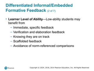 Copyright © 2024, 2018, 2014 Pearson Education, Inc. All Rights Reserved
Differentiated Informal/Embedded
Formative Feedback (2 of 7)
• Learner Level of Ability—Low-ability students may
benefit from
– Immediate, specific feedback
– Verification and elaboration feedback
– Knowing they are on track
– Scaffolded feedback
– Avoidance of norm-referenced comparisons
 