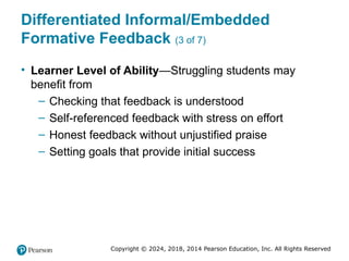 Copyright © 2024, 2018, 2014 Pearson Education, Inc. All Rights Reserved
Differentiated Informal/Embedded
Formative Feedback (3 of 7)
• Learner Level of Ability—Struggling students may
benefit from
– Checking that feedback is understood
– Self-referenced feedback with stress on effort
– Honest feedback without unjustified praise
– Setting goals that provide initial success
 