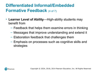 Copyright © 2024, 2018, 2014 Pearson Education, Inc. All Rights Reserved
Differentiated Informal/Embedded
Formative Feedback (4 of 7)
• Learner Level of Ability—High-ability students may
benefit from
– Feedback that helps them examine errors in thinking
– Messages that improve understanding and extend it
– Elaboration feedback that challenges them
– Emphasis on processes such as cognitive skills and
strategies
 