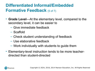 Copyright © 2024, 2018, 2014 Pearson Education, Inc. All Rights Reserved
Differentiated Informal/Embedded
Formative Feedback (5 of 7)
• Grade Level—At the elementary level, compared to the
secondary level, it can be easier to
– Give immediate feedback
– Scaffold
– Check student understanding of feedback
– Use elaborative feedback
– Work individually with students to guide them
• Elementary-level instruction tends to be more teacher-
directed than student-directed
 