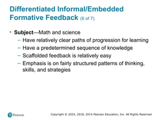 Copyright © 2024, 2018, 2014 Pearson Education, Inc. All Rights Reserved
Differentiated Informal/Embedded
Formative Feedback (6 of 7)
• Subject—Math and science
– Have relatively clear paths of progression for learning
– Have a predetermined sequence of knowledge
– Scaffolded feedback is relatively easy
– Emphasis is on fairly structured patterns of thinking,
skills, and strategies
 