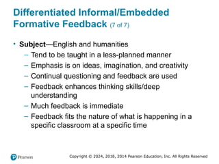 Copyright © 2024, 2018, 2014 Pearson Education, Inc. All Rights Reserved
Differentiated Informal/Embedded
Formative Feedback (7 of 7)
• Subject—English and humanities
– Tend to be taught in a less-planned manner
– Emphasis is on ideas, imagination, and creativity
– Continual questioning and feedback are used
– Feedback enhances thinking skills/deep
understanding
– Much feedback is immediate
– Feedback fits the nature of what is happening in a
specific classroom at a specific time
 