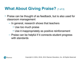 Copyright © 2024, 2018, 2014 Pearson Education, Inc. All Rights Reserved
What About Giving Praise? (1 of 3)
• Praise can be thought of as feedback, but is also used for
classroom management
– In general, research shows that teachers
▪ Use too much praise
▪ Use it inappropriately as positive reinforcement
– Praise can be helpful if it connects student progress
with standards
 