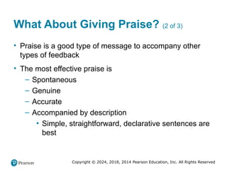 Copyright © 2024, 2018, 2014 Pearson Education, Inc. All Rights Reserved
What About Giving Praise? (2 of 3)
• Praise is a good type of message to accompany other
types of feedback
• The most effective praise is
– Spontaneous
– Genuine
– Accurate
– Accompanied by description
▪ Simple, straightforward, declarative sentences are
best
 