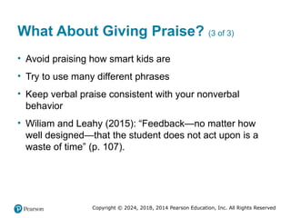Copyright © 2024, 2018, 2014 Pearson Education, Inc. All Rights Reserved
What About Giving Praise? (3 of 3)
• Avoid praising how smart kids are
• Try to use many different phrases
• Keep verbal praise consistent with your nonverbal
behavior
• Wiliam and Leahy (2015): “Feedback—no matter how
well designed—that the student does not act upon is a
waste of time” (p. 107).
 