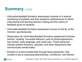 Copyright © 2024, 2018, 2014 Pearson Education, Inc. All Rights Reserved
Summary (1 of 4)
• Informal/embedded formative assessment consists of a teacher
monitoring of students and their academic performances to inform
instructional and learning decision making and the nature of
feedback given to students.
• Informal/embedded formative assessment occurs on the fly, at the
moment, spontaneously.
• Observation for informal/embedded formative assessment includes
teacher “reading” nonverbal behavior, such as facial expressions,
eye contact, body language, and vocal cues. These behaviors
indicate student emotions, attitudes, and other dispositions that
communicate mental states.
• Emotion is communicated best through facial expression. Eye
contact is key to assessing attentiveness, confidence, and interest.
 