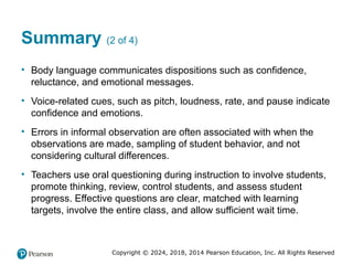 Copyright © 2024, 2018, 2014 Pearson Education, Inc. All Rights Reserved
Summary (2 of 4)
• Body language communicates dispositions such as confidence,
reluctance, and emotional messages.
• Voice-related cues, such as pitch, loudness, rate, and pause indicate
confidence and emotions.
• Errors in informal observation are often associated with when the
observations are made, sampling of student behavior, and not
considering cultural differences.
• Teachers use oral questioning during instruction to involve students,
promote thinking, review, control students, and assess student
progress. Effective questions are clear, matched with learning
targets, involve the entire class, and allow sufficient wait time.
 
