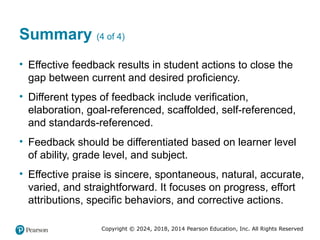 Copyright © 2024, 2018, 2014 Pearson Education, Inc. All Rights Reserved
Summary (4 of 4)
• Effective feedback results in student actions to close the
gap between current and desired proficiency.
• Different types of feedback include verification,
elaboration, goal-referenced, scaffolded, self-referenced,
and standards-referenced.
• Feedback should be differentiated based on learner level
of ability, grade level, and subject.
• Effective praise is sincere, spontaneous, natural, accurate,
varied, and straightforward. It focuses on progress, effort
attributions, specific behaviors, and corrective actions.
 