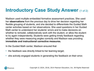 Copyright © 2024, 2018, 2014 Pearson Education, Inc. All Rights Reserved
Introductory Case Study Answer (1 of 2)
Madison used multiple embedded formative assessment practices. She used
her observations from the previous day to drive her decision regarding her
flexible grouping of students, and she decided to differentiate the Guided Math
center activities based on her observations. She used questions in her Guided
Math center to understand her students’ errors and to make decisions on
whether to remodel, collaboratively work with the student, or allow the student
to try again independently. Students were getting timely feedback regarding
whether they were measuring angles correctly and Madison was providing
immediate and instructional corrective measures.
In the Guided Math center, Madison ensured that
• the feedback was directly linked to her learning target;
• she actively engaged students in generating the feedback on their error;
 