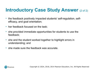 Copyright © 2024, 2018, 2014 Pearson Education, Inc. All Rights Reserved
Introductory Case Study Answer (2 of 2)
• the feedback positively impacted students’ self-regulation, self-
efficacy, and goal orientation;
• her feedback focused on the task;
• she provided immediate opportunities for students to use the
feedback;
• she and the student worked together to highlight errors in
understanding; and
• she made sure the feedback was accurate.
 