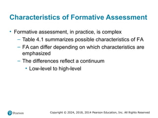 Copyright © 2024, 2018, 2014 Pearson Education, Inc. All Rights Reserved
Characteristics of Formative Assessment
• Formative assessment, in practice, is complex
– Table 4.1 summarizes possible characteristics of FA
– FA can differ depending on which characteristics are
emphasized
– The differences reflect a continuum
▪ Low-level to high-level
 