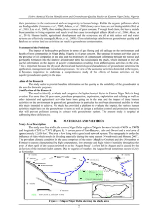 Hydro chemical Facies Identification and Groundwater Quality Studies in Eastern Niger Delta, Nigeria
2
their persistence in the environment and carcinogenicity to human beings. Unlike the organic pollutants which
are biodegradable (Ammann et al., 2002; Adams, et al., 2008) heavy metal ions are not biodegradable (Bird et
al., 2003; Lee et al., 2007), thus making them a source of great concern. Through food chain, the heavy metals
bioaccumulate in living organism and reach level that cause toxicological effects (Kraft et al., 2006; Aktar, et
al., 2010). Human health, agricultural development and the ecosystem are all at risk unless soil and water
systems are effectively managed (Akoto, et al., 2008). Close relationship exist between groundwater quality and
land use as various land use activities can result in groundwater contamination.
Statement of the Problems
The impact of hydrocarbon pollution in terms of gas flaring and oil spillage on the environment and
health of host communities in Niger Delta, Nigeria is of great concern. The upsurge in human activities due to
the presence of oil companies in the area and the propensity of contaminant infiltrating through the porous and
permeable formation into the shallow groundwater table has necessitated the study, which intended to provide
useful information on the degree of aquifer contamination resulting from anthropogenic activities in the area.
This is important because the physical, chemical and bacteriological characteristics of groundwater determine its
application, management and remediation processes. In view of the economic activities domiciled in the region,
it becomes imperative to undertake a comprehensive study of the effects of human activities on the
aquifer/groundwater quality in the area.
Aims of the Research
The study seeks to provide baseline information on the quality as the suitability of the groundwater in
the area for domestic purposes.
Justification of the Research
The need to identify, evaluate and categorize the hydrochemical facies in Eastern Niger Delta is long
overdue. For more than 50 years now, petroleum prospection, exploration, exploitation and refining as well as
other industrial and agricultural activities have been going on in the area and the impact of these human
activities on the environment in general and groundwater in particular has not been determined and this is what
this study intended to achieve. No study has provided a platform to evaluate the impact, the various human
activities might have on the groundwater system as well as design a pollution control and protection measures
that will prevent pollutant coming in contact with groundwater system. The present study is targeted at
addressing these deficiencies.
II. MATERIALS AND METHODS
Study Area Description
The study area lies within the eastern Niger Delta region of Nigeria between latitude 440I
N to 5º40I
N
and longitude 6º50I
E to 7º50I
E (Figure 1). It covers parts of Port-Harcourt, Aba and Owerri and a total area of
approximately 12,056 km2
. The area is low lying with a good road network system. The topography is under the
influence of tides which results in flooding especially during the rainy season (Nwankwoala and Mmom, 2007).
The prevalent climatic condition in the area comprises of the rainy (March to October) and dry (November to
February) seasons characterized by high temperatures, low pressure and high relative humidity throughout the
year. A short spell of dry season referred to as the ‘August break’ is often felt in August and is caused by the
deflection of the moisture-laden current. Due to vagaries of weather, the August break sometimes occurs in July
or September.
Figure 1: Map of Niger Delta showing the study area
 
