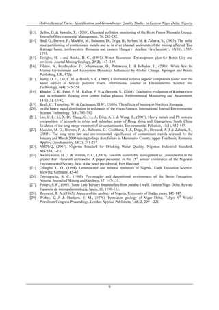Hydro chemical Facies Identification and Groundwater Quality Studies in Eastern Niger Delta, Nigeria
9
[13]. Bellos, D. & Sawidis, T., (2005). Chemical pollution monitoring of the River Pinios Thessalia Greece.
Journal of Environmental Management, 76, 282-292.
[14]. Bird, G., Brewer, P., Macklin, M., Balteanu, D., Driga, B., Serban, M. & Zaharia, S., (2003). The solid
state partitioning of contaminant metals and as in river channel sediments of the mining affected Tisa
drainage basin, northwestern Romania and eastern Hungary. Applied Geochemistry, 18(10), 1583-
1595.
[15]. Ezeigbo, H. I. and Aneke, B. C., (1993). Water Resources Development plan for Benin City and
environs. Journal Mining Geology, 29(2), 147–159.
[16]. Filatov, N., Pozdnyakov, D., Johannessen, O., Pettersson, L. & Bobylev, L., (2005). White Sea: Its
Marine Environment and Ecosystem Dynamics Influenced by Global Change. Springer and Praxis
Publishing, UK, 472p.
[17]. Juang, D. F., Lee, C. H. & Hsueh, S. C. (2009). Chlorinated volatile organic compounds found near the
water surface of heavily polluted rivers. International Journal of Environmental Science and
Technology, 6(4), 545-556.
[18]. Khadse, G. K., Patni, P. M., Kelkar, P. S. & Devotta, S., (2008). Qualitative evaluation of Kanhan river
and its tributaries flowing over central Indian plateau. Environmental Monitoring and Assessment,
147(1-3), 83-92.
[19]. Kraft, C., Tumpling, W. & Zachmann, D.W., (2006). The effects of mining in Northern Romania
[20]. on the heavy metal distribution in sediments of the rivers Szamos. International Journal Environmental
Science Technology, 7(4), 785-792.
[21]. Lee, C. L., Li, X. D., Zhang, G., Li, J., Ding, A. J. & Wang, T., (2007). Heavy metals and Pb isotopic
composition of aerosols in urban and suburban areas of Hong Kong and Guangzhou, South China
Evidence of the long-range transport of air contaminants. Environmental Pollution, 41(1), 432-447.
[22]. Macklin, M. G., Brewer, P. A., Balteanu, D., Coulthard, T. J., Driga, B., Howard, A. J & Zaharia, S.,
(2003). The long term fate and environmental significance of contaminant metals released by the
January and March 2000 mining tailings dam failure in Maramures County, upper Tisa basin, Romania.
Applied Geochemistry, 18(2), 241-257.
[23]. NSDWQ, (2007). Nigerian Standard for Drinking Water Quality. Nigerian Industrial Standard,
NIS:554, 1-14.
[24]. Nwankwoala, H. O. & Mmom, P. C., (2007). Towards sustainable management of Groundwater in the
greater Port Harcourt metropolis. A paper presented at the 15th
annual conference of the Nigerian
Environmental Society, held at the hotel presidential, Port Harcourt.
[25]. Ofoegbu, C. O., (1998). Groundwater and mineral resources of Nigeria. Earth Evolution Science,
Viewing, Germany, 45-47.
[26]. Onyeagocha, A. C., (1980). Petrography and depositional environment of the Benin Formation,
Nigeria. Journal of Mining and Geology, 17, 147-151.
[27]. Petters, S.W., (1991) Some Late Tertiary foraminifera from parabe-1 well, Eastern Niger Delta. Revista
Espanola de micropaleontologia, Spain, 11, 1190-133.
[28]. Reyment, R. A., (1965). Aspects of the geology of Nigeria, University of Ibadan press, 145-147.
[29]. Weber, K. J. & Dankoru. E. M., (1976). Petroleum geology of Niger Delta, Tokyo, 9th
World
Petroleum Congress Proceedings, London Applied Publishers, Ltd., 2, 209 – 221.
 