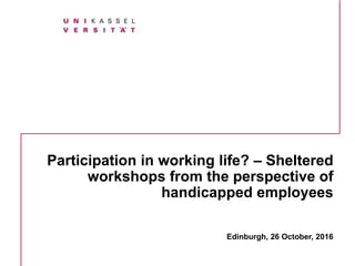 Participation in working life? – Sheltered
workshops from the perspective of
handicapped employees
Edinburgh, 26 October, 2016
 