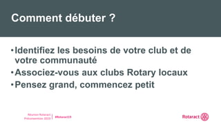 Réunion Rotaract
Préconvention 2019 #Rotaract19
•Identifiez les besoins de votre club et de
votre communauté
•Associez-vous aux clubs Rotary locaux
•Pensez grand, commencez petit
Comment débuter ?
 